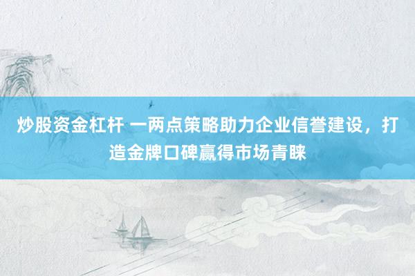炒股资金杠杆 一两点策略助力企业信誉建设,打造金牌口碑赢得市场青睐