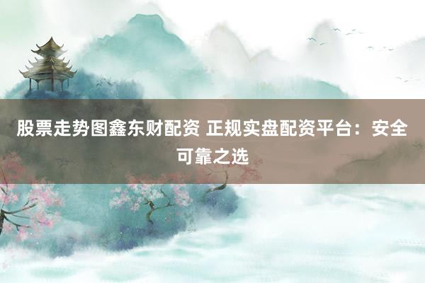 股票走势图鑫东财配资 正规实盘配资平台:安全可靠之选