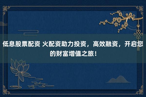 低息股票配资 火配资助力投资,高效融资,开启您的财富增值之旅!