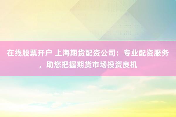 在线股票开户 上海期货配资公司:专业配资服务,助您把握期货市场投资良机