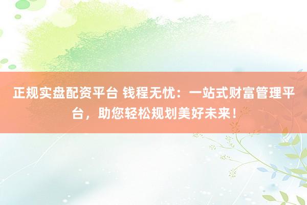 正规实盘配资平台 钱程无忧:一站式财富管理平台,助您轻松规划美好未来!