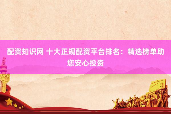 配资知识网 十大正规配资平台排名：精选榜单助您安心投资