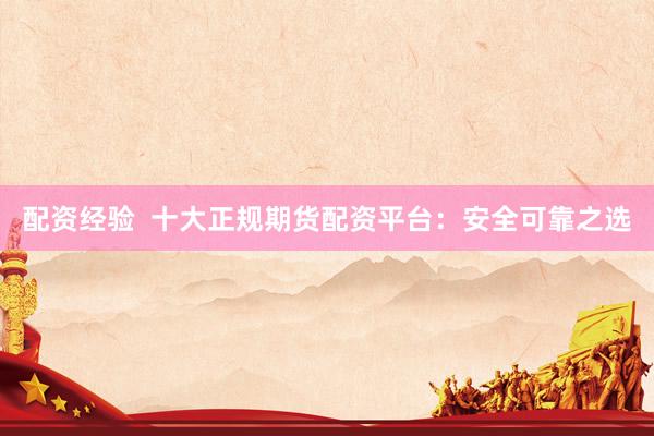 配资经验  十大正规期货配资平台：安全可靠之选