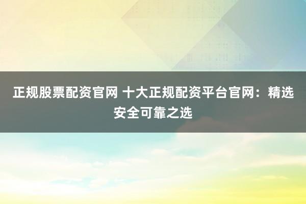 正规股票配资官网 十大正规配资平台官网：精选安全可靠之选