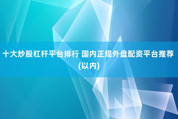 十大炒股杠杆平台排行 国内正规外盘配资平台推荐 (以内)