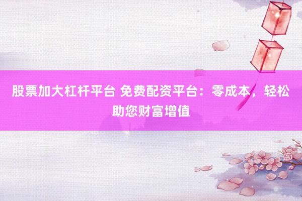 股票加大杠杆平台 免费配资平台：零成本，轻松助您财富增值