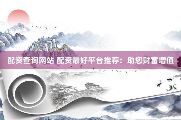 配资查询网站 配资最好平台推荐：助您财富增值