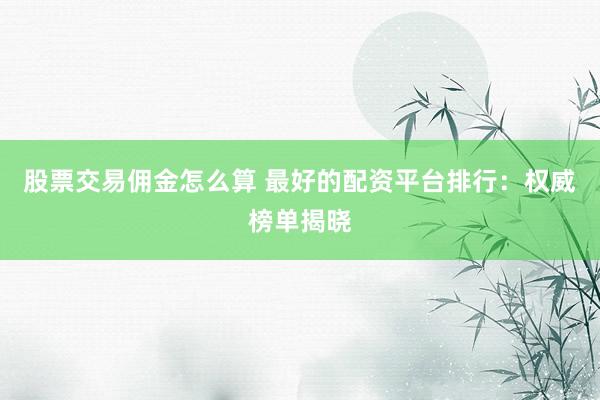 股票交易佣金怎么算 最好的配资平台排行：权威榜单揭晓
