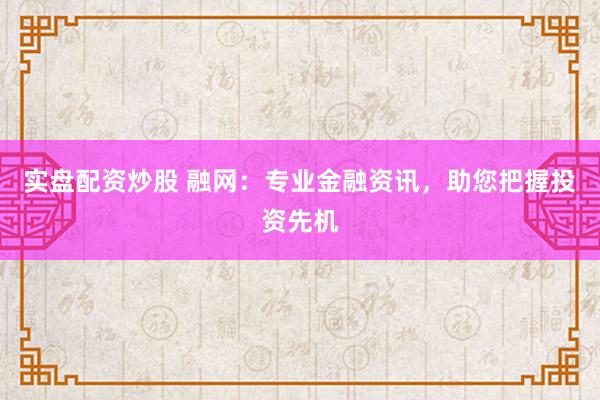 实盘配资炒股 融网：专业金融资讯，助您把握投资先机