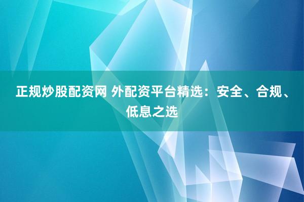 正规炒股配资网 外配资平台精选：安全、合规、低息之选