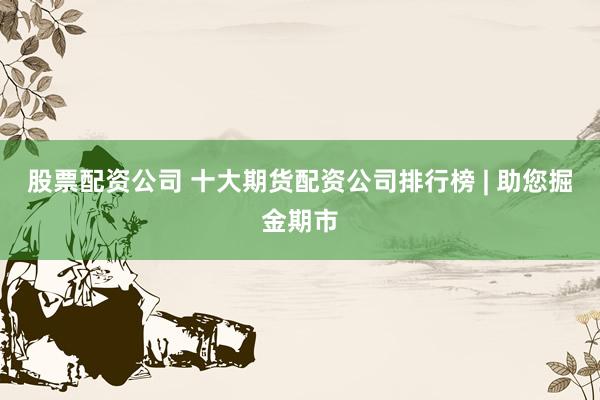股票配资公司 十大期货配资公司排行榜 | 助您掘金期市