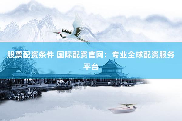 股票配资条件 国际配资官网：专业全球配资服务平台