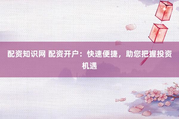 配资知识网 配资开户：快速便捷，助您把握投资机遇