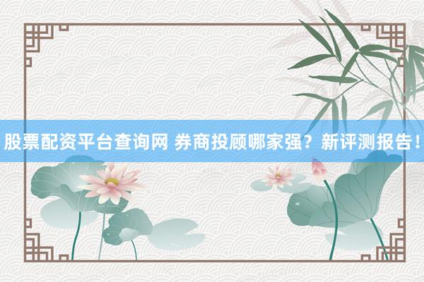 股票配资平台查询网 券商投顾哪家强？新评测报告！