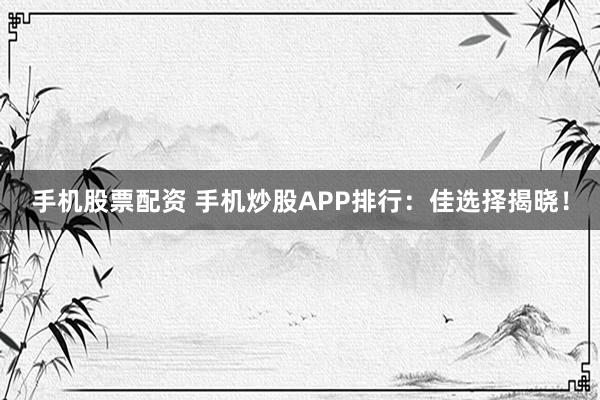 手机股票配资 手机炒股APP排行：佳选择揭晓！