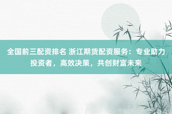 全国前三配资排名 浙江期货配资服务：专业助力投资者，高效决策，共创财富未来