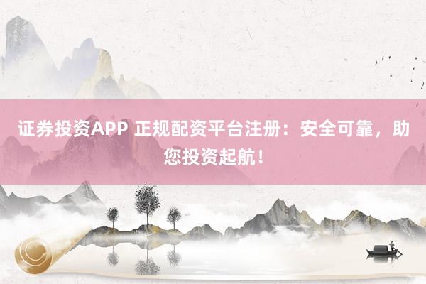 证券投资APP 正规配资平台注册：安全可靠，助您投资起航！