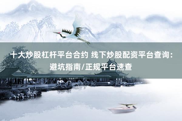 十大炒股杠杆平台合约 线下炒股配资平台查询：避坑指南/正规平台速查