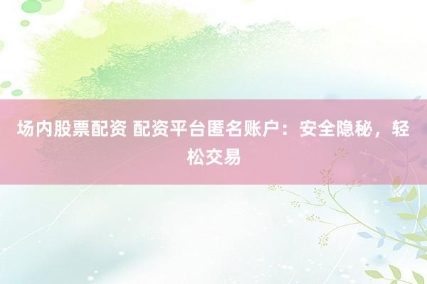 场内股票配资 配资平台匿名账户：安全隐秘，轻松交易