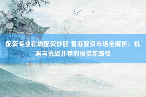 配资专业在线配资炒股 香港配资市场全解析：机遇与挑战并存的投资新路径