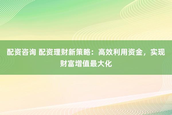 配资咨询 配资理财新策略：高效利用资金，实现财富增值最大化