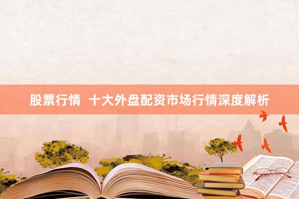 股票行情  十大外盘配资市场行情深度解析
