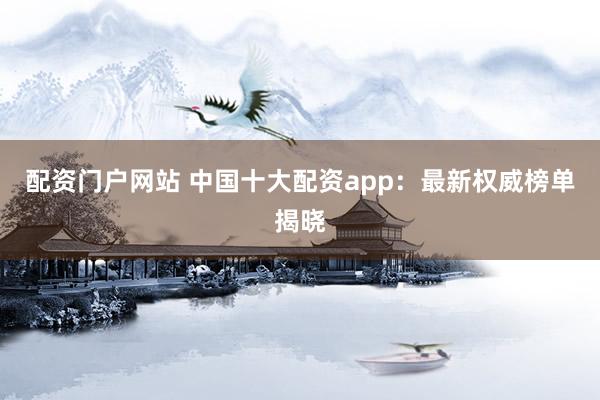 配资门户网站 中国十大配资app：最新权威榜单揭晓