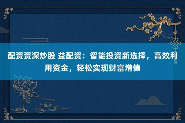 配资资深炒股 益配资：智能投资新选择，高效利用资金，轻松实现财富增值