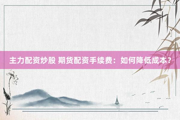 主力配资炒股 期货配资手续费：如何降低成本？
