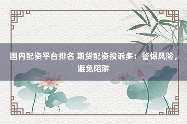 国内配资平台排名 期货配资投诉多：警惕风险，避免陷阱