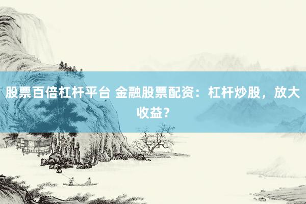 股票百倍杠杆平台 金融股票配资：杠杆炒股，放大收益？