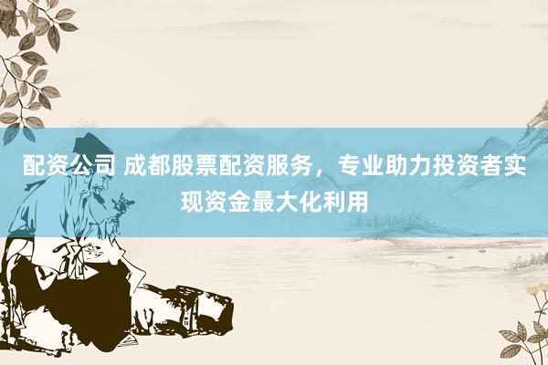 配资公司 成都股票配资服务，专业助力投资者实现资金最大化利用