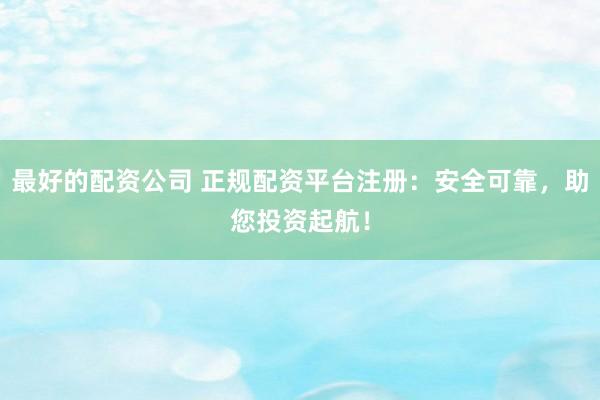 最好的配资公司 正规配资平台注册：安全可靠，助您投资起航！