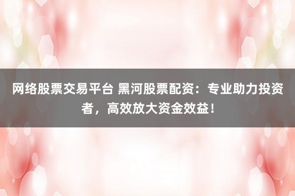网络股票交易平台 黑河股票配资：专业助力投资者，高效放大资金效益！