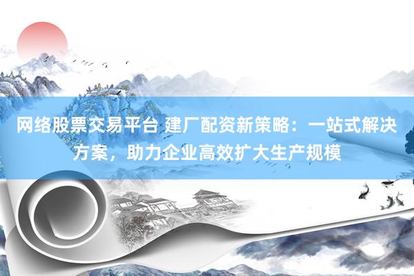 网络股票交易平台 建厂配资新策略：一站式解决方案，助力企业高效扩大生产规模