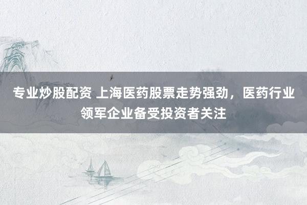 专业炒股配资 上海医药股票走势强劲，医药行业领军企业备受投资者关注