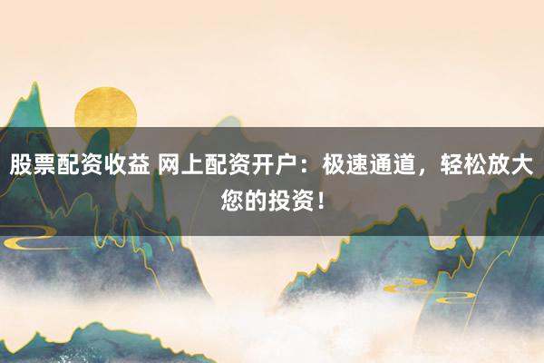 股票配资收益 网上配资开户：极速通道，轻松放大您的投资！