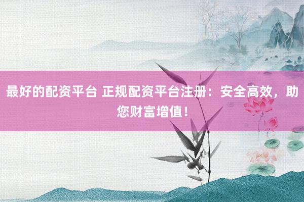 最好的配资平台 正规配资平台注册：安全高效，助您财富增值！