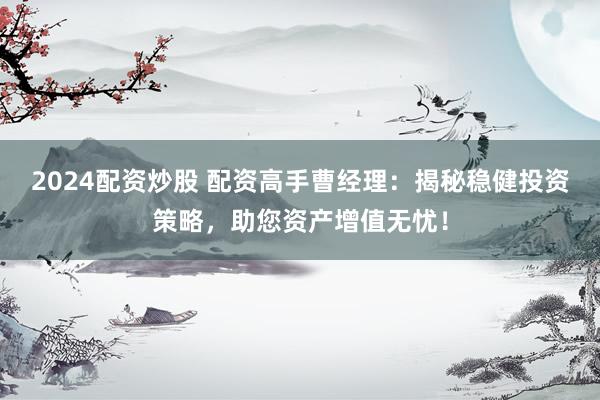 2024配资炒股 配资高手曹经理：揭秘稳健投资策略，助您资产增值无忧！