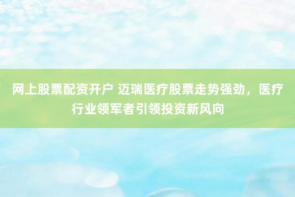 网上股票配资开户 迈瑞医疗股票走势强劲，医疗行业领军者引领投资新风向