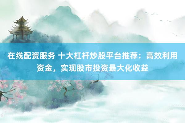 在线配资服务 十大杠杆炒股平台推荐:高效利用资金,实现股市投资最大化收益