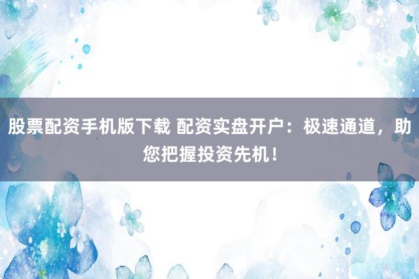 股票配资手机版下载 配资实盘开户：极速通道，助您把握投资先机！