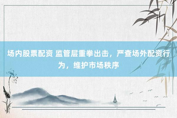 场内股票配资 监管层重拳出击，严查场外配资行为，维护市场秩序