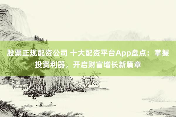 股票正规配资公司 十大配资平台App盘点：掌握投资利器，开启财富增长新篇章