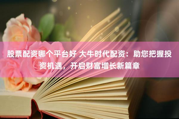 股票配资哪个平台好 大牛时代配资:助您把握投资机遇,开启财富增长新篇章