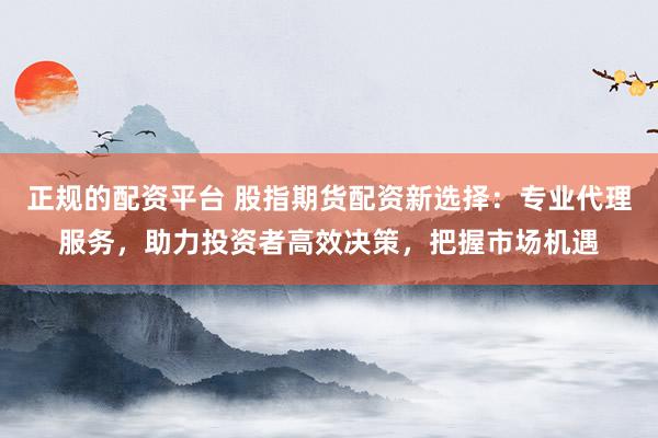 正规的配资平台 股指期货配资新选择:专业代理服务,助力投资者高效决策,把握市场机遇