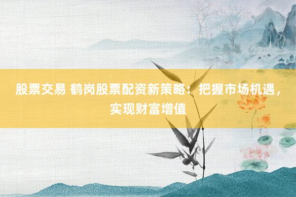 股票交易 鹤岗股票配资新策略：把握市场机遇，实现财富增值